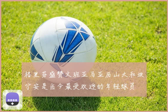 格里芬盛赞文班亚马亚历山大和坎宁安是当今最受欢迎的年轻球员