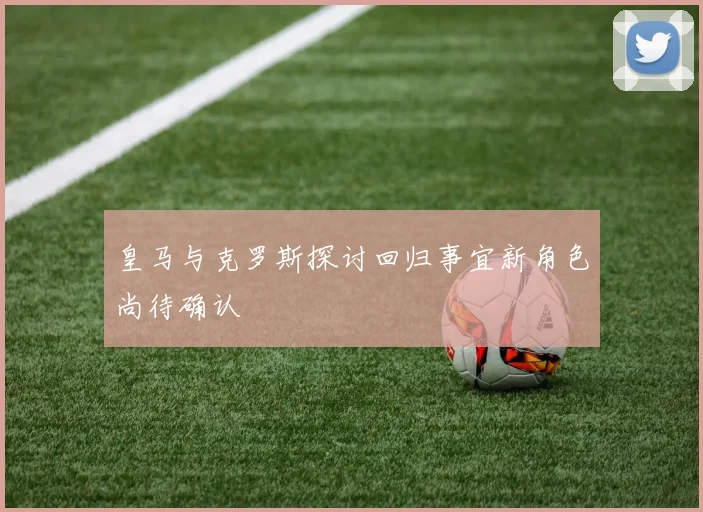 皇马与克罗斯探讨回归事宜新角色尚待确认