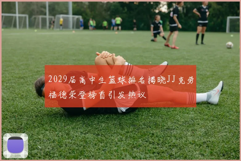 2029届高中生篮球排名揭晓JJ克劳福德荣登榜首引发热议