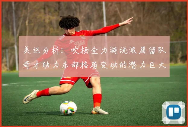 美记分析：吹杨全力游说浓眉留队奇才助力东部格局变动的潜力巨大
