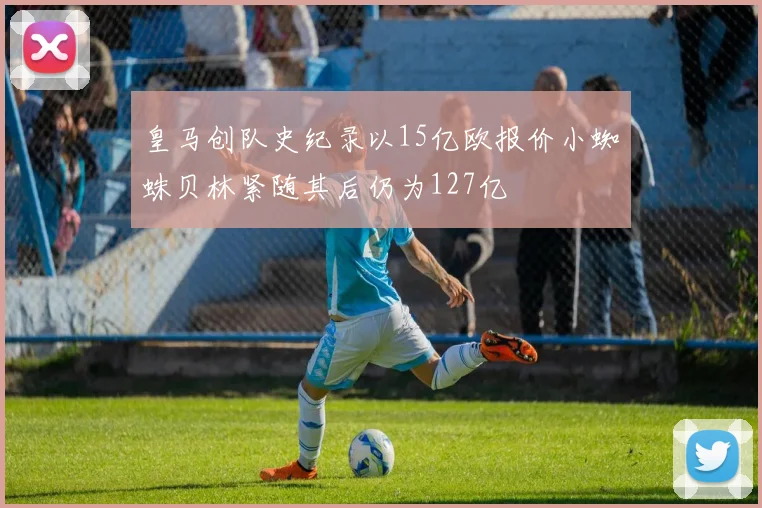 皇马创队史纪录以15亿欧报价小蜘蛛贝林紧随其后仍为127亿