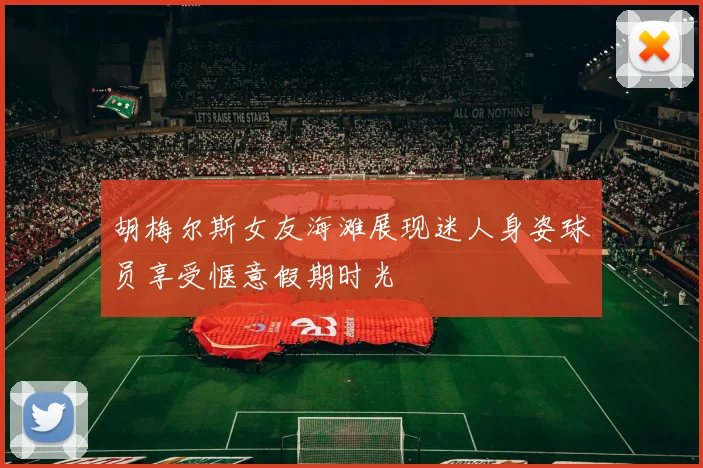 胡梅尔斯女友海滩展现迷人身姿球员享受惬意假期时光