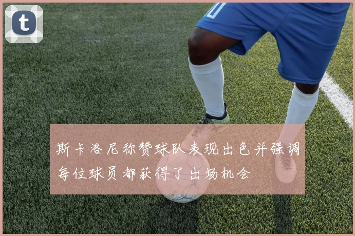 斯卡洛尼称赞球队表现出色并强调每位球员都获得了出场机会