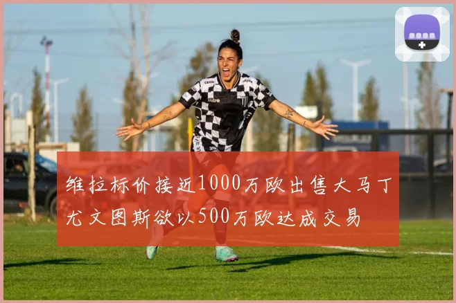 维拉标价接近1000万欧出售大马丁尤文图斯欲以500万欧达成交易
