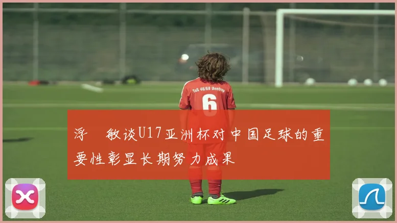 浮嶋敏谈U17亚洲杯对中国足球的重要性彰显长期努力成果