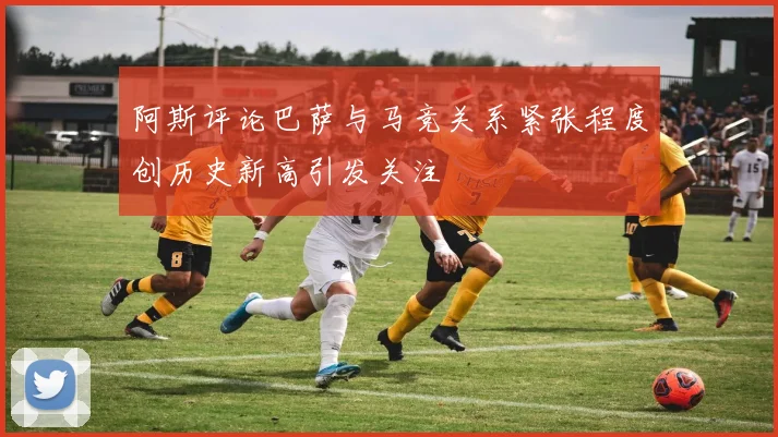 阿斯评论巴萨与马竞关系紧张程度创历史新高引发关注