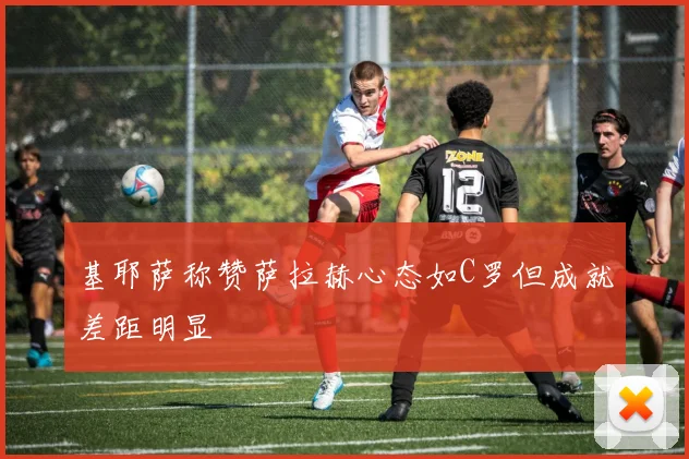 基耶萨称赞萨拉赫心态如C罗但成就差距明显