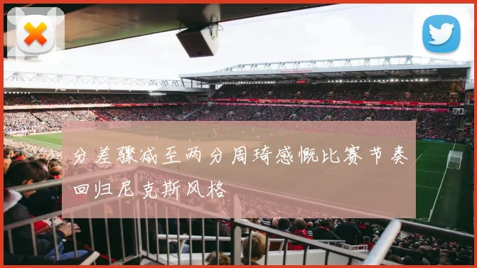 分差骤减至两分周琦感慨比赛节奏回归尼克斯风格