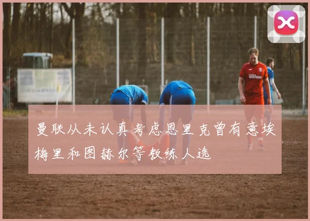 曼联从未认真考虑恩里克曾有意埃梅里和图赫尔等教练人选
