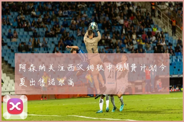阿森纳关注西汉姆联中场M费计划今夏出售诺尔高