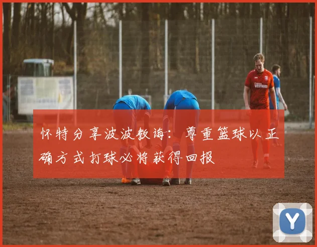 怀特分享波波教诲：尊重篮球以正确方式打球必将获得回报