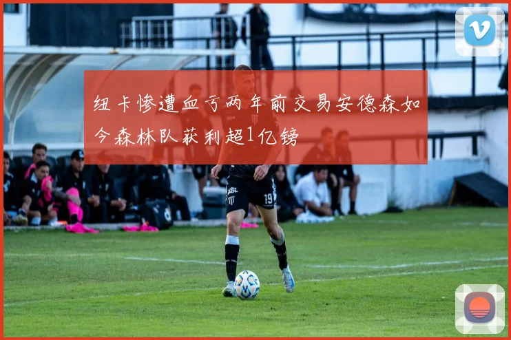 纽卡惨遭血亏两年前交易安德森如今森林队获利超1亿镑