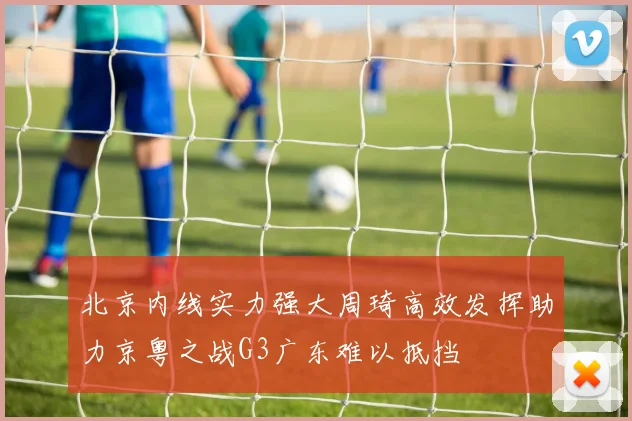 北京内线实力强大周琦高效发挥助力京粤之战G3广东难以抵挡